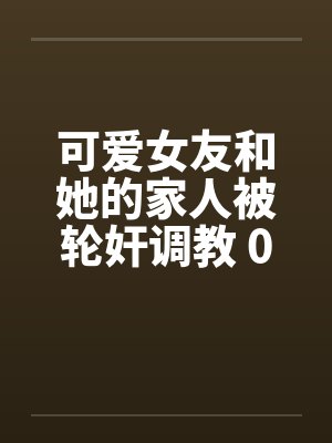 可爱女友和她的家人被轮奸调教 01-15(完)