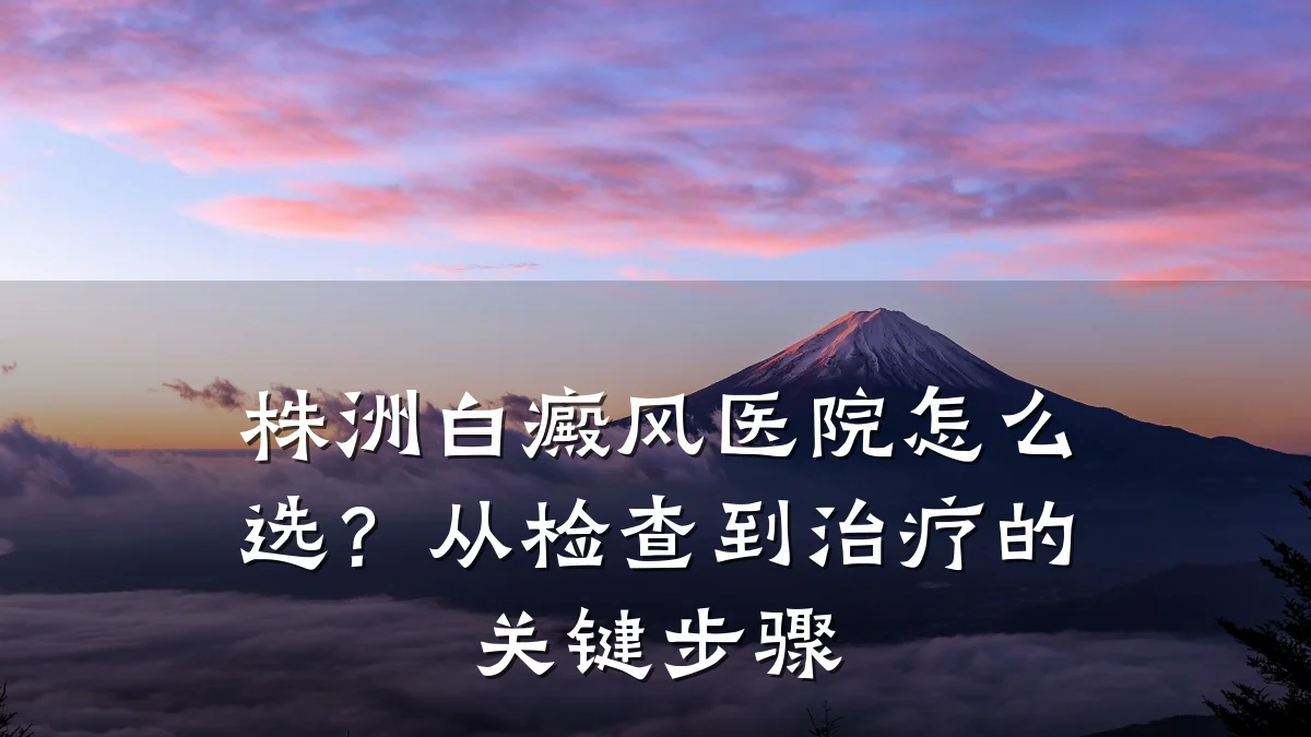 株洲白癜风医院怎么选?从检查到治疗的关键步骤