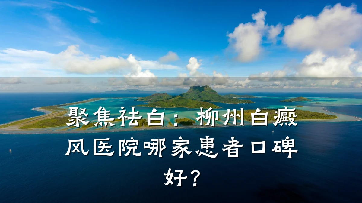 聚焦祛白:柳州白癜风医院哪家患者口碑好?