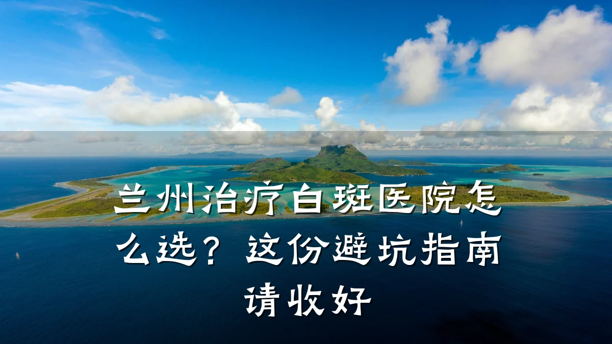 兰州治疗白斑医院怎么选？这份避坑指南请收好