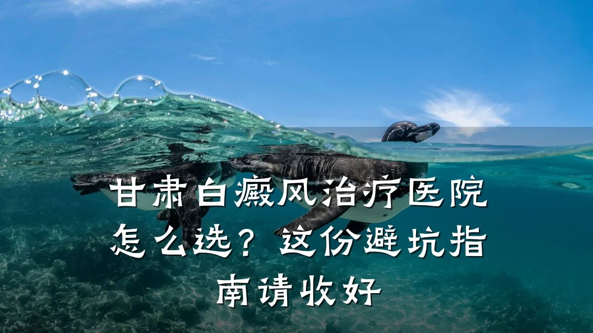 甘肃白癜风治疗医院怎么选?这份避坑指南请收好
